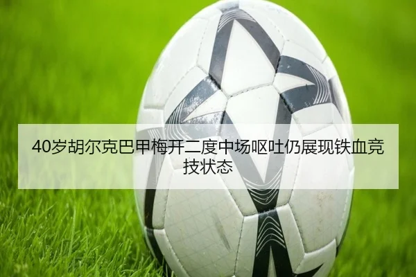 40岁胡尔克巴甲梅开二度中场呕吐仍展现铁血竞技状态（Aiyouxi）